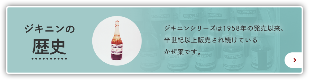 ジキニンの歴史 ジキニンシリーズは1958年の発売以来、半世紀以上販売され続けているかぜ薬です。