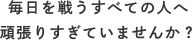 毎日を戦うすべての人へ 頑張りすぎていませんか？