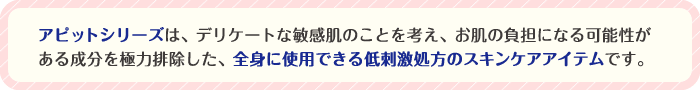 アピットシリーズは、デリケートな敏感肌のことを考え、お肌の負担となる成分を極力排除した、全身に使用できる低刺激性のスキンケアアイテムです。